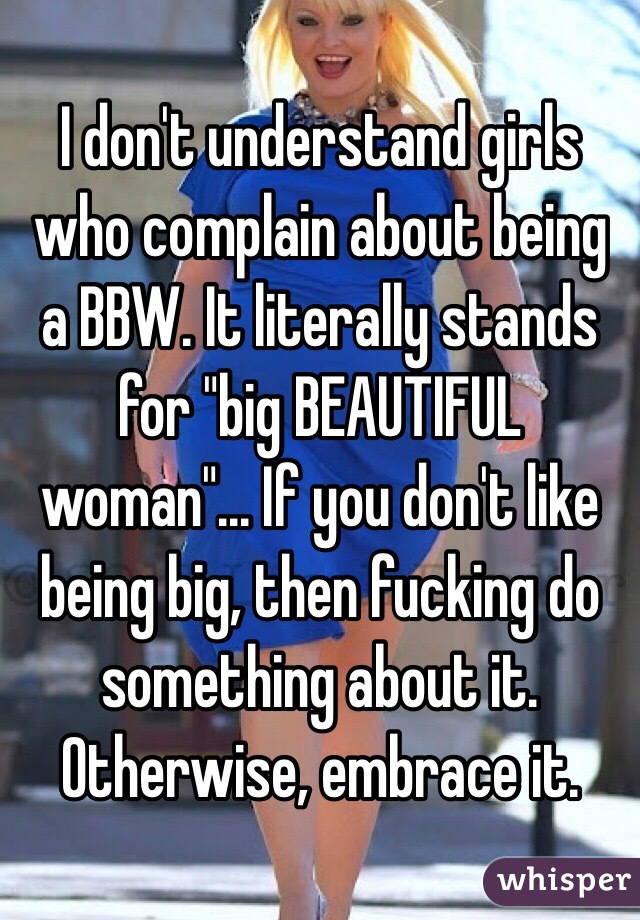 I don't understand girls who complain about being a BBW. It literally stands for "big BEAUTIFUL woman"... If you don't like being big, then fucking do something about it. Otherwise, embrace it. 