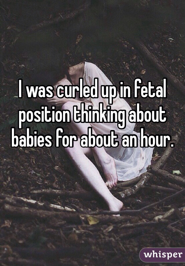 I was curled up in fetal position thinking about babies for about an hour. 
