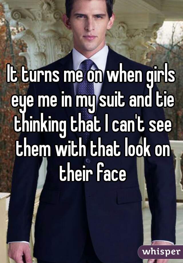 It turns me on when girls eye me in my suit and tie thinking that I can't see them with that look on their face