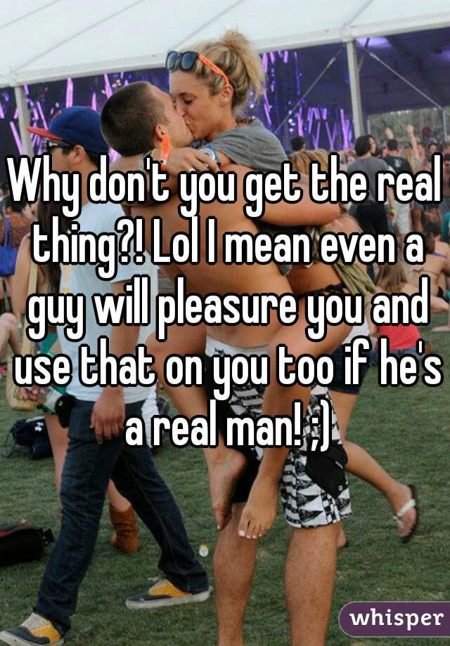 Why don't you get the real thing?! Lol I mean even a guy will pleasure you and use that on you too if he's a real man! ;)