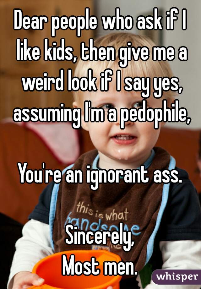 Dear people who ask if I like kids, then give me a weird look if I say yes, assuming I'm a pedophile,

You're an ignorant ass.

Sincerely,
Most men.