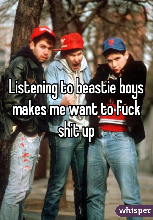 Listening to beastie boys makes me want to fuck shit up