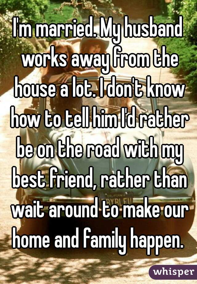 I'm married. My husband works away from the house a lot. I don't know how to tell him I'd rather be on the road with my best friend, rather than wait around to make our home and family happen. 