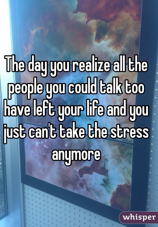 The day you realize all the people you could talk too have left your life and you just can't take the stress anymore