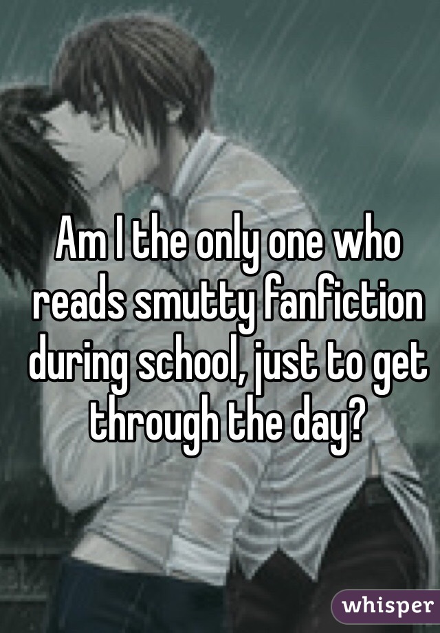 Am I the only one who reads smutty fanfiction during school, just to get through the day?