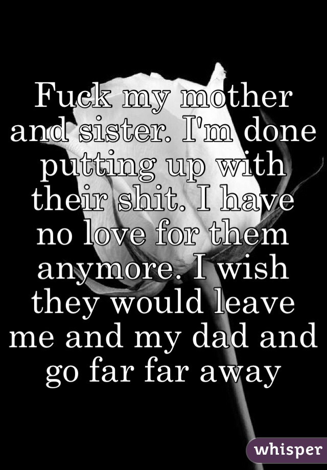 Fuck my mother and sister. I'm done putting up with their shit. I have no love for them anymore. I wish they would leave me and my dad and go far far away 