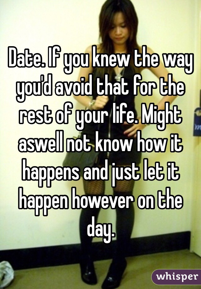 Date. If you knew the way you'd avoid that for the rest of your life. Might aswell not know how it happens and just let it happen however on the day.