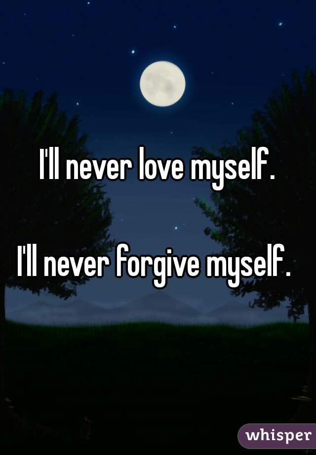  I'll never love myself. 

I'll never forgive myself. 