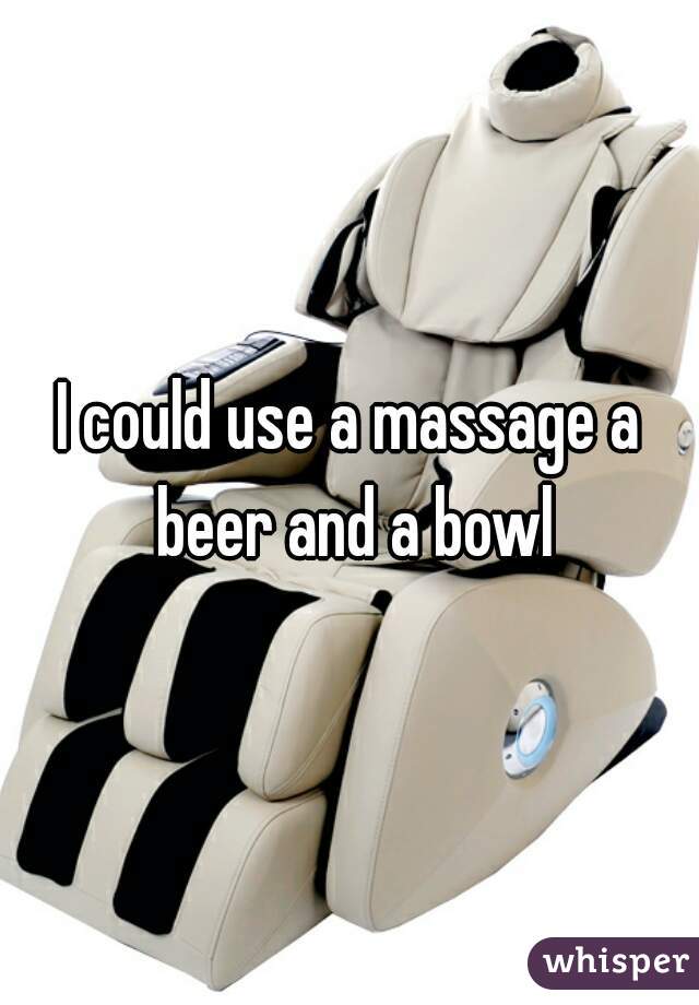I could use a massage a beer and a bowl