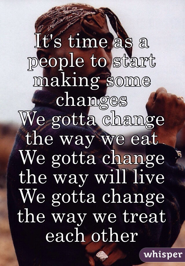 It's time as a people to start making some changes 
We gotta change the way we eat
We gotta change the way will live
We gotta change the way we treat each other