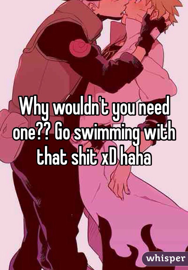 Why wouldn't you need one?? Go swimming with that shit xD haha