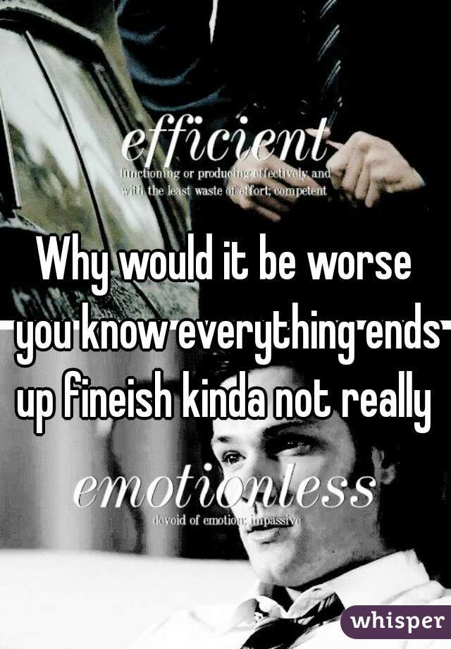 Why would it be worse you know everything ends up fineish kinda not really 