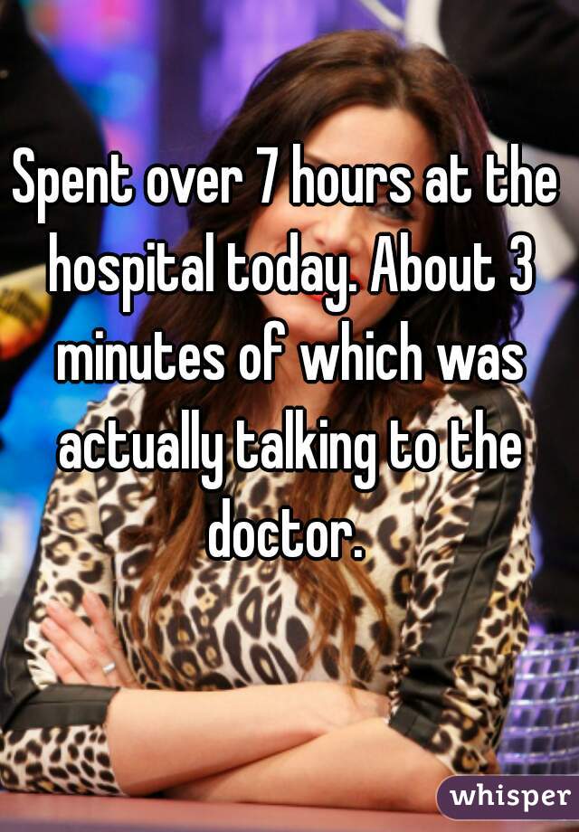 Spent over 7 hours at the hospital today. About 3 minutes of which was actually talking to the doctor. 