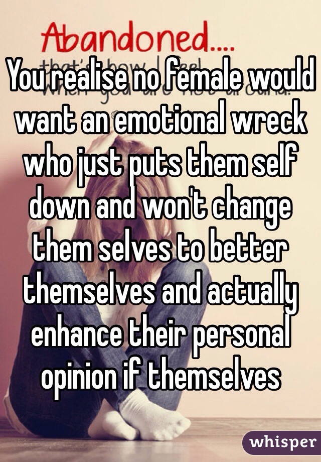 You realise no female would want an emotional wreck who just puts them self down and won't change them selves to better themselves and actually enhance their personal opinion if themselves