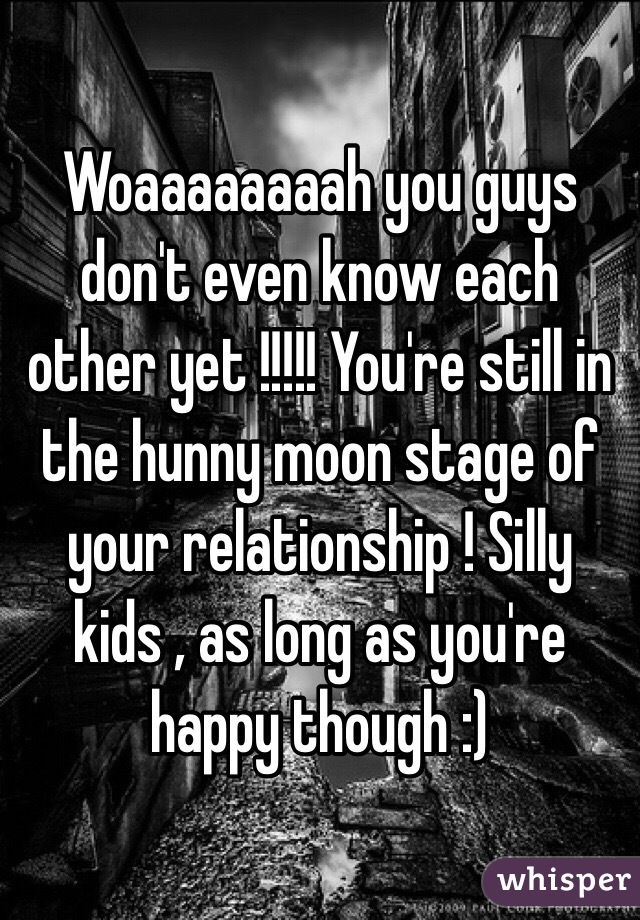 Woaaaaaaaah you guys don't even know each other yet !!!!! You're still in the hunny moon stage of your relationship ! Silly kids , as long as you're happy though :)