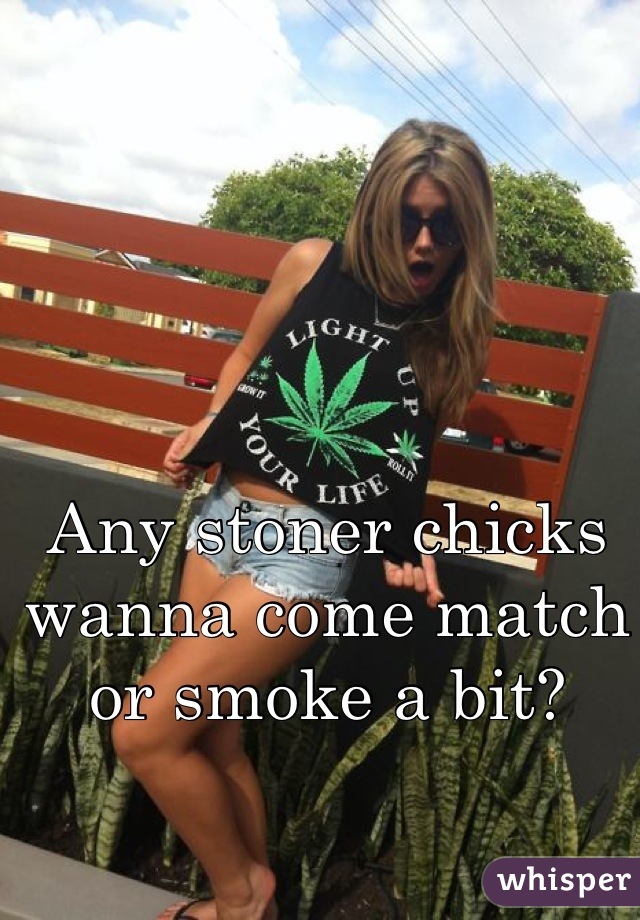Any stoner chicks wanna come match or smoke a bit?