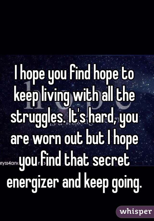 I hope you find hope to keep living with all the struggles. It's hard, you are worn out but I hope you find that secret energizer and keep going.