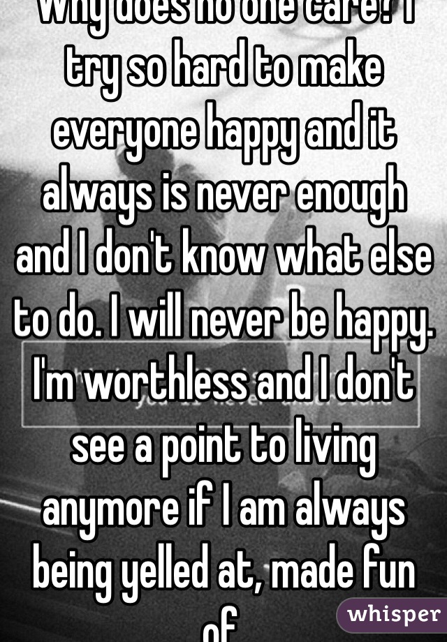 Why does no one care? I try so hard to make everyone happy and it always is never enough and I don't know what else to do. I will never be happy. I'm worthless and I don't see a point to living anymore if I am always being yelled at, made fun of. 