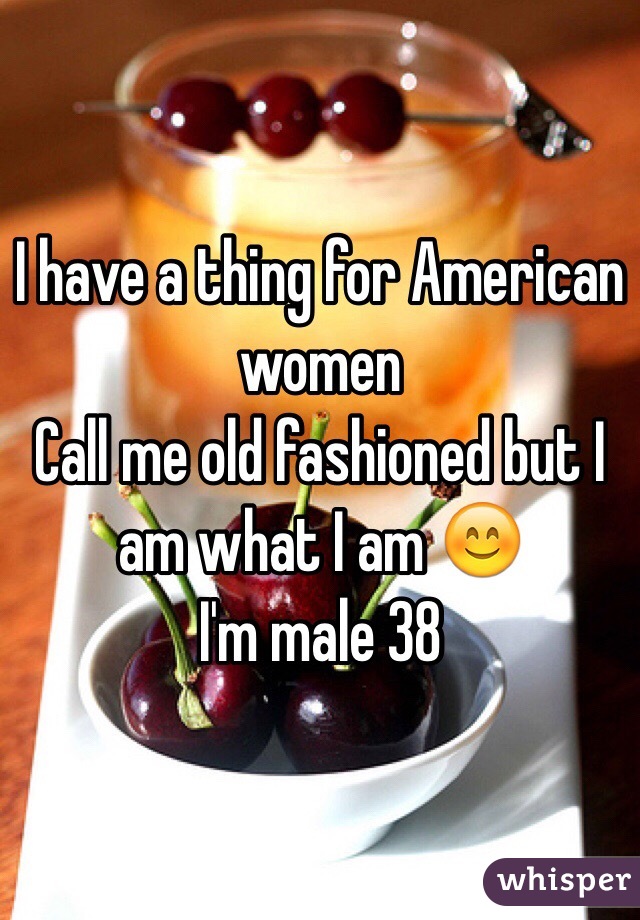 I have a thing for American women 
Call me old fashioned but I am what I am 😊
I'm male 38