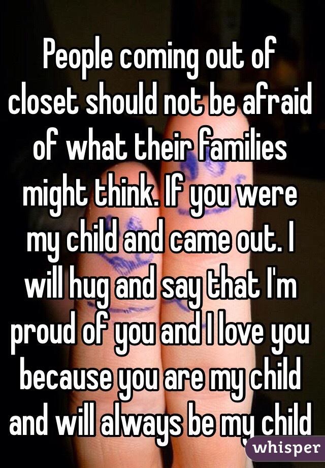 People coming out of closet should not be afraid of what their families might think. If you were my child and came out. I will hug and say that I'm proud of you and I love you because you are my child and will always be my child