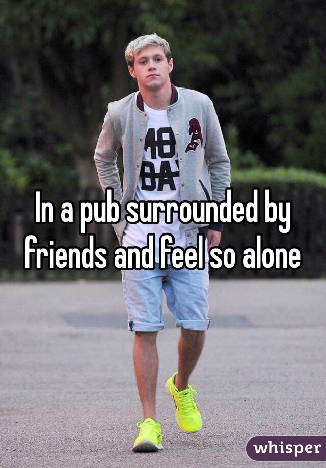 In a pub surrounded by friends and feel so alone 