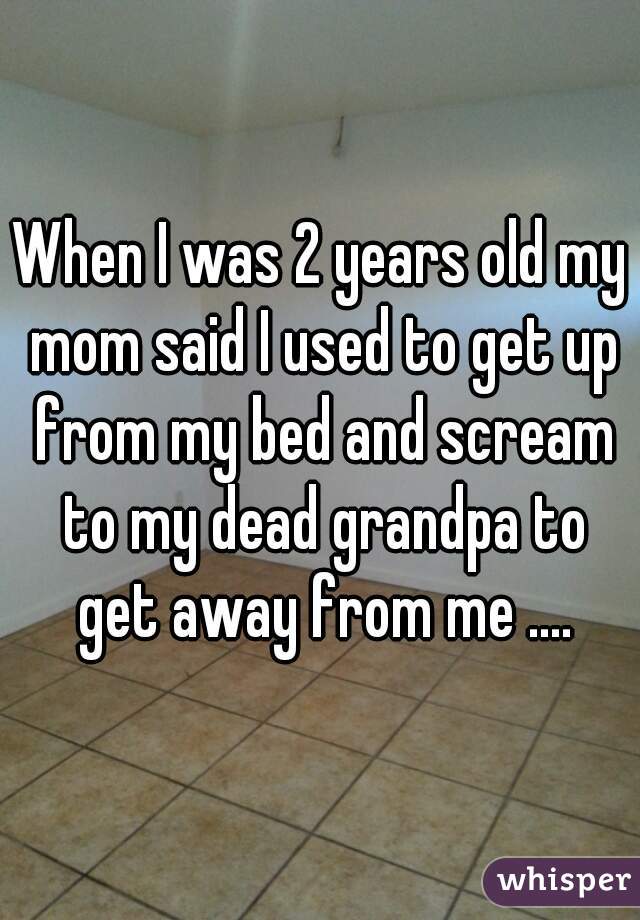 When I was 2 years old my mom said I used to get up from my bed and scream to my dead grandpa to get away from me ....