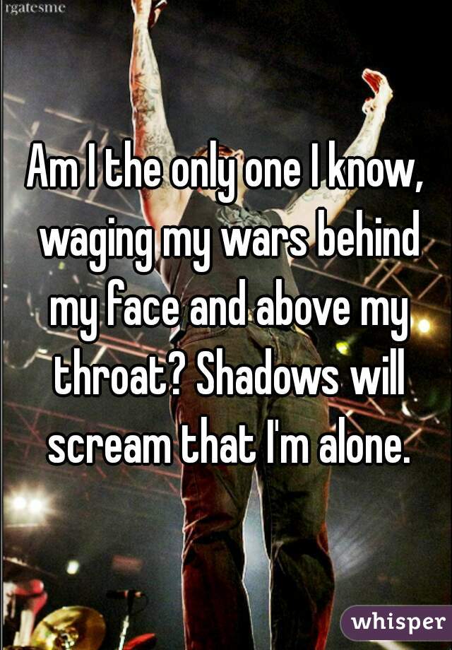 Am I the only one I know, waging my wars behind my face and above my throat? Shadows will scream that I'm alone.