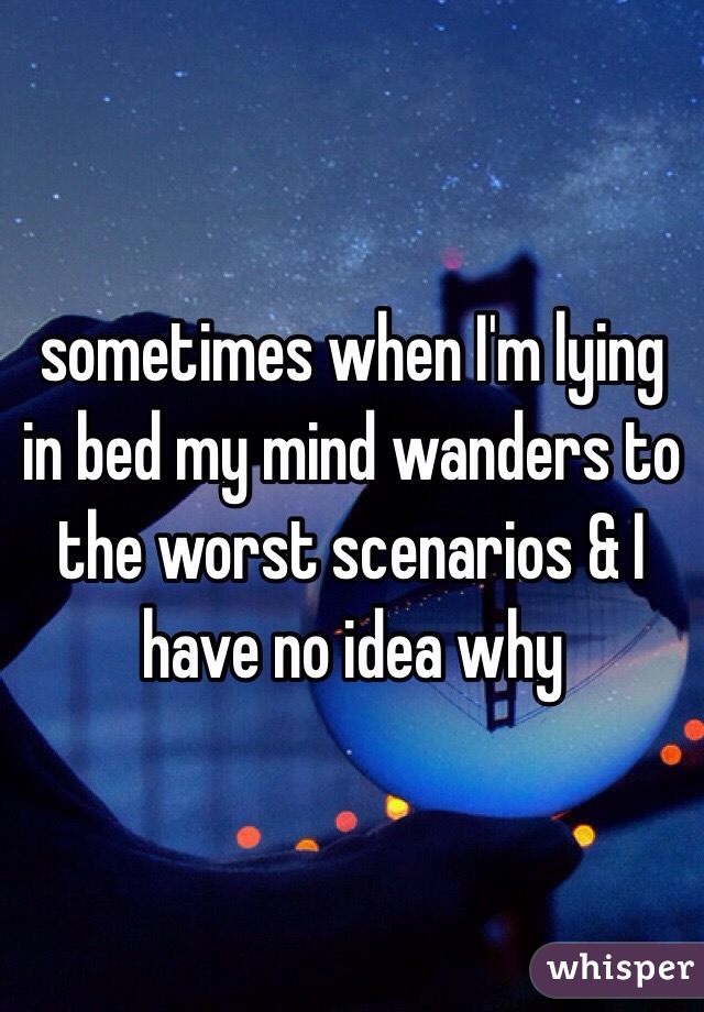 sometimes when I'm lying in bed my mind wanders to the worst scenarios & I have no idea why 