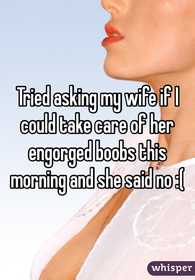 Tried asking my wife if I could take care of her engorged boobs this morning and she said no :(