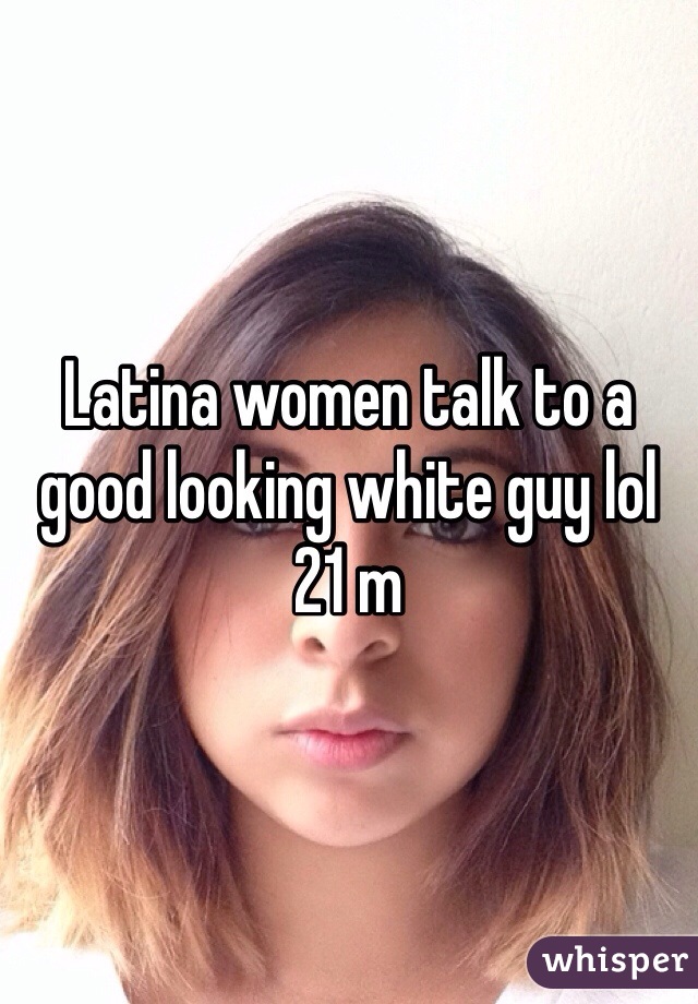 Latina women talk to a good looking white guy lol 21 m