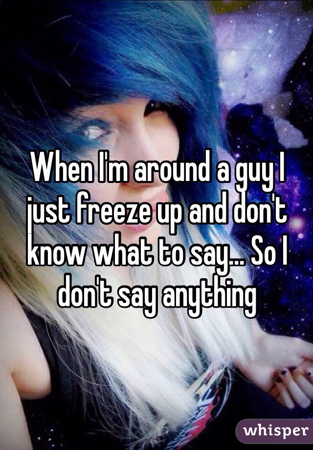 When I'm around a guy I just freeze up and don't know what to say... So I don't say anything