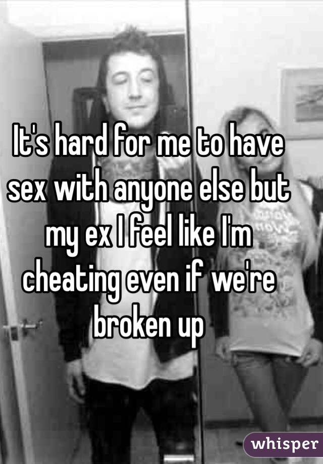 It's hard for me to have sex with anyone else but my ex I feel like I'm cheating even if we're broken up