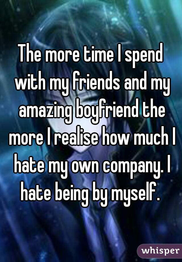 The more time I spend with my friends and my amazing boyfriend the more I realise how much I hate my own company. I hate being by myself. 