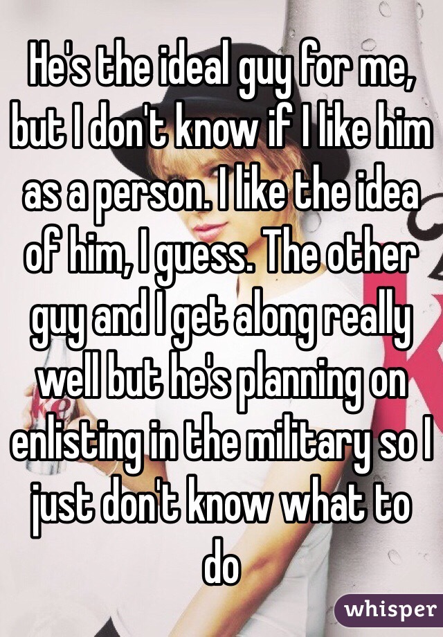 He's the ideal guy for me, but I don't know if I like him as a person. I like the idea of him, I guess. The other guy and I get along really well but he's planning on enlisting in the military so I just don't know what to do