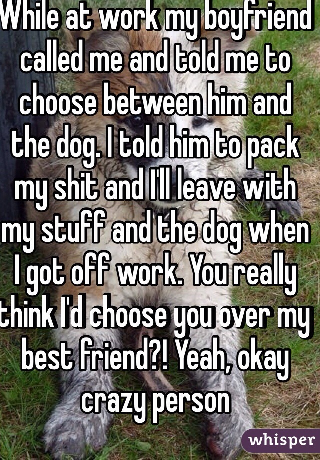 While at work my boyfriend called me and told me to choose between him and the dog. I told him to pack my shit and I'll leave with my stuff and the dog when I got off work. You really think I'd choose you over my best friend?! Yeah, okay crazy person 