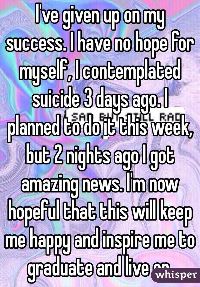 I've given up on my success. I have no hope for myself, I contemplated suicide 3 days ago. I planned to do it this week, but 2 nights ago I got amazing news. I'm now hopeful that this will keep me happy and inspire me to graduate and live on.