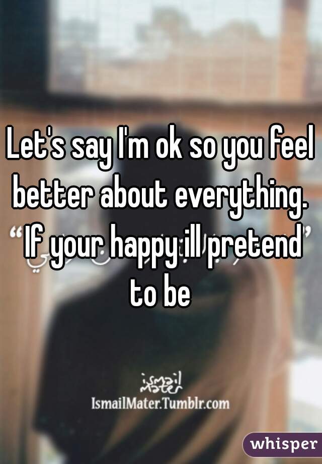 Let's say I'm ok so you feel better about everything.  If your happy ill pretend to be 