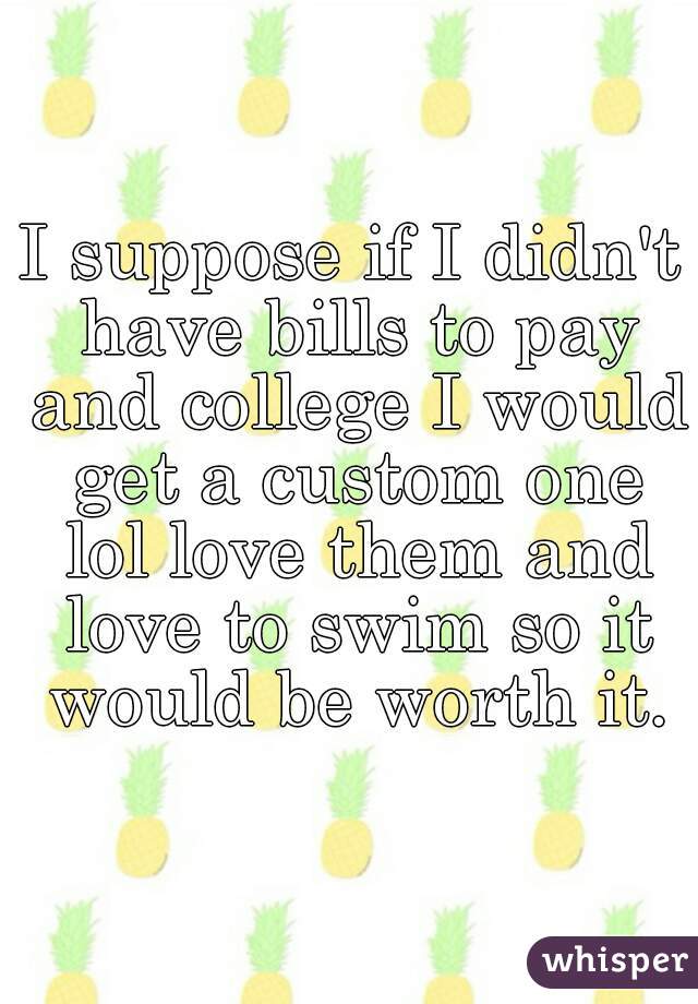 I suppose if I didn't have bills to pay and college I would get a custom one lol love them and love to swim so it would be worth it.