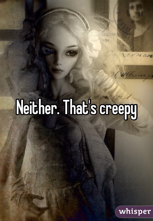 Neither. That's creepy