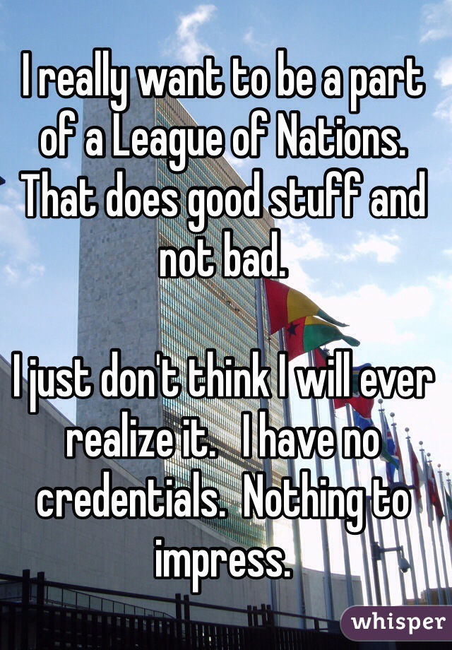 I really want to be a part of a League of Nations. That does good stuff and not bad. 

I just don't think I will ever realize it.   I have no credentials.  Nothing to impress. 