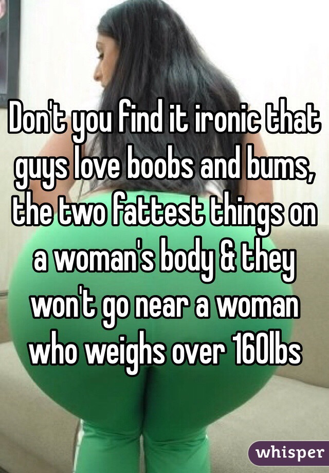 Don't you find it ironic that guys love boobs and bums, the two fattest things on a woman's body & they won't go near a woman who weighs over 160lbs