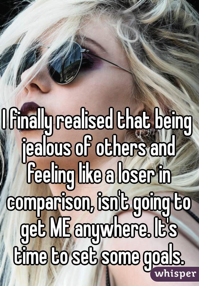 I finally realised that being jealous of others and feeling like a loser in comparison, isn't going to get ME anywhere. It's time to set some goals.