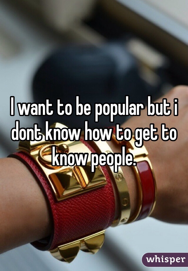 I want to be popular but i dont know how to get to know people.