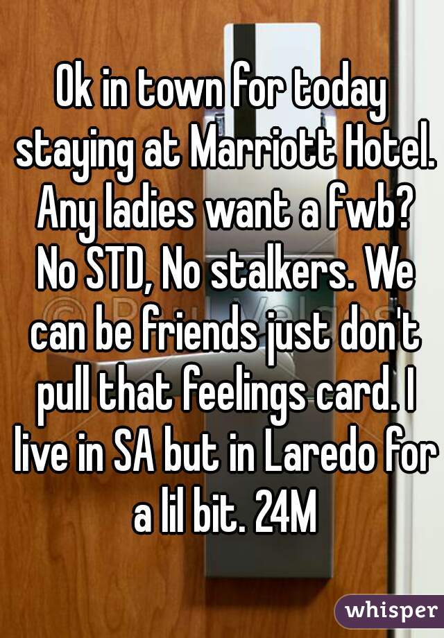 Ok in town for today staying at Marriott Hotel. Any ladies want a fwb? No STD, No stalkers. We can be friends just don't pull that feelings card. I live in SA but in Laredo for a lil bit. 24M