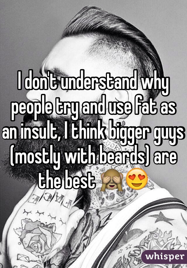I don't understand why people try and use fat as an insult, I think bigger guys (mostly with beards) are the best 🙈😍