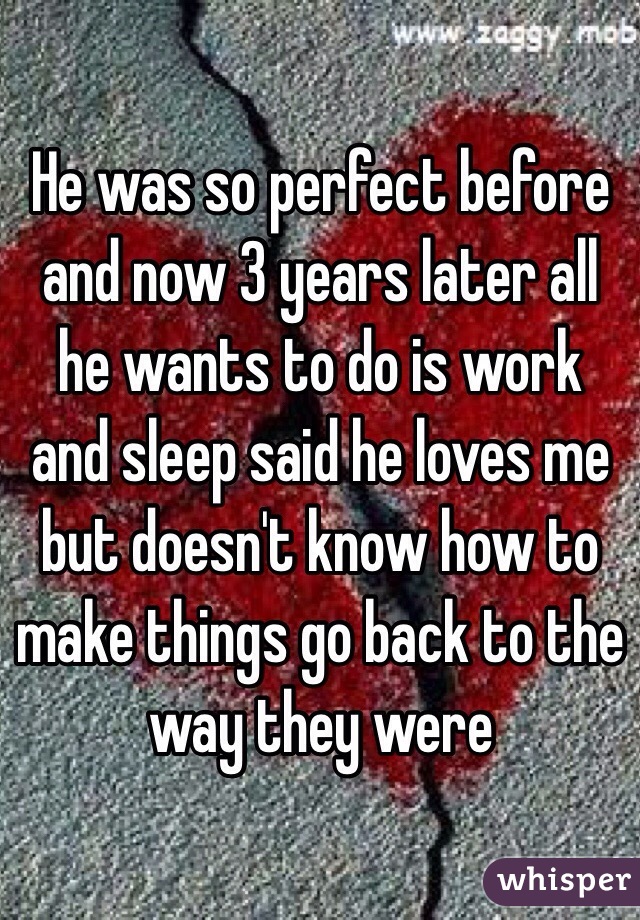 He was so perfect before and now 3 years later all he wants to do is work and sleep said he loves me but doesn't know how to make things go back to the way they were 