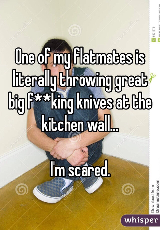 One of my flatmates is literally throwing great big f**king knives at the kitchen wall...

I'm scared.