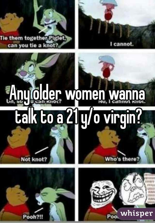 Any older women wanna talk to a 21 y/o virgin?