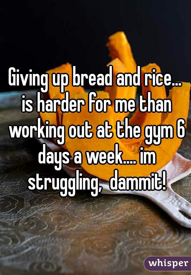 Giving up bread and rice... is harder for me than working out at the gym 6 days a week.... im struggling,  dammit!
