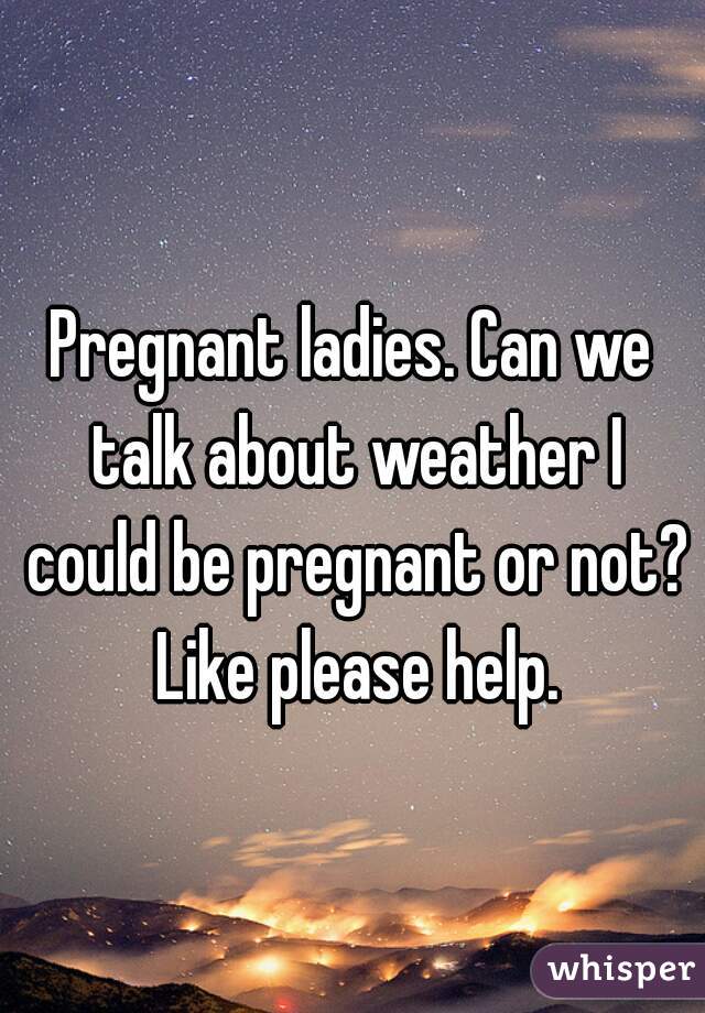 Pregnant ladies. Can we talk about weather I could be pregnant or not? Like please help.